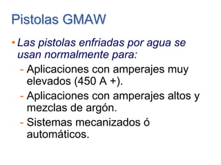 Pistolas GMAWPistolas GMAW
• Las pistolas enfriadas por agua se
usan normalmente para:
- Aplicaciones con amperajes muy
elevados (450 A +).
- Aplicaciones con amperajes altos y
mezclas de argón.
- Sistemas mecanizados ó
automáticos.
 