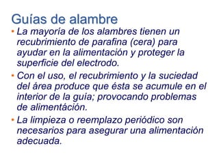 Guías de alambreGuías de alambre
• La mayoría de los alambres tienen un
recubrimiento de parafina (cera) para
ayudar en la alimentación y proteger la
superficie del electrodo.
• Con el uso, el recubrimiento y la suciedad
del área produce que ésta se acumule en el
interior de la guía; provocando problemas
de alimentáción.
• La limpieza o reemplazo periódico son
necesarios para asegurar una alimentación
adecuada.
 