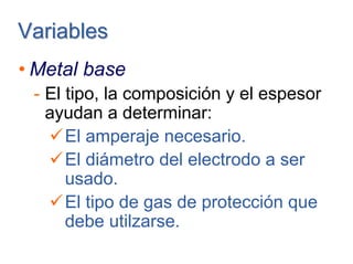 VariablesVariables
• Metal base
- El tipo, la composición y el espesor
ayudan a determinar:
El amperaje necesario.
El diámetro del electrodo a ser
usado.
El tipo de gas de protección que
debe utilzarse.
 