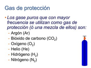 Gas de protecciónGas de protección
• Los gase puros que con mayor
frecuencia se utilizan como gas de
protección (ó una mezcla de ellos) son:
- Argón (Ar)
- Bióxido de carbono (CO2)
- Oxígeno (O2)
- Helio (He)
- Hidrógeno (H2)
- Nitrógeno (N2)
 