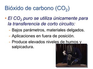 Bióxido de carbonoBióxido de carbono (CO(CO22))
• El CO2 puro se utiliza únicamente para
la transferencia de corto circuito:
- Bajos parámetros, materiales delgados.
- Aplicaciones en fuera de posición.
- Produce elevados niveles de humos y
salpicadura.
 