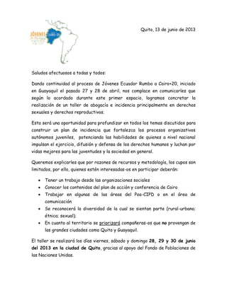 Quito, 13 de junio de 2013
Saludos afectuosos a todas y todos:
Dando continuidad al proceso de Jóvenes Ecuador Rumbo a Cairo+20, iniciado
en Guayaquil el pasado 27 y 28 de abril, nos complace en comunicarles que
según lo acordado durante este primer espacio, logramos concretar la
realización de un taller de abogacía e incidencia principalmente en derechos
sexuales y derechos reproductivos.
Esta será una oportunidad para profundizar en todos los temas discutidos para
construir un plan de incidencia que fortalezca los procesos organizativos
autónomos juveniles, potenciando las habilidades de quienes a nivel nacional
impulsan el ejercicio, difusión y defensa de los derechos humanos y luchan por
vidas mejores para las juventudes y la sociedad en general.
Queremos explicarles que por razones de recursos y metodología, los cupos son
limitados, por ello, quienes estén interesadas-os en participar deberán:
Tener un trabajo desde las organizaciones sociales
Conocer los contenidos del plan de acción y conferencia de Cairo
Trabajar en algunas de las áreas del Poa-CIPD o en el área de
comunicación
Se reconocerá la diversidad de la cual se sientan parte (rural-urbano;
étnica; sexual);
En cuanto al territorio se priorizará compañeras-os que no provengan de
las grandes ciudades como Quito y Guayaquil.
El taller se realizará los días viernes, sábado y domingo 28, 29 y 30 de junio
del 2013 en la ciudad de Quito, gracias al apoyo del Fondo de Poblaciones de
las Naciones Unidas.
 