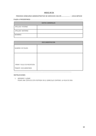 10
ANEXO Nº 04
PROCESO CONCURSO ADMINISTRATIVO DE SERVICIOS CAS Nº…………………. – 2016-MPHCO
PLAZA A PRESENTARSE:…………………………………………………………………………………..…………………………………………
DATOS GENERALES
APELLIDO PATERNO
APELLIDO MATERNO
NOMBRES
DOCUMENTACION
NUMERO DE FOLIOS
FIRMA Y SELLO DE RECEPCION
TRAMITE DOCUMENTARIO
……………………………………………………………………………………………………………………………………………
INSTRUCCIONES
1. IMPRIMIR Y LLENAR
PEGAR UNA COPIA DE ESTA PORTADA EN EL SOBRE QUE CONTIENE LA HOJA DE VIDA
 