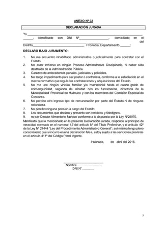 7
ANEXO Nº 02
DECLARACIÓN JURADA
Yo._____________________________________________________________________
______, identificado con DNI Nº__________________, domiciliado en el
________________________________________________ del
Distrito_______________________________, Provincia, Departamento ______:
DECLARO BAJO JURAMENTO:
1. No me encuentro inhabilitado administrativa o judicialmente para contratar con el
Estado.
2. No estar inmerso en ningún Proceso Administrativo Disciplinario, ni haber sido
destituido de la Administración Pública.
3. Carezco de antecedentes penales, judiciales y policiales.
4. No tengo impedimento para ser postor o contratista, conforme a lo establecido en el
marco normativo que regula las contrataciones y adquisiciones del Estado.
5. No me une ningún vínculo familiar y/o matrimonial hasta el cuarto grado de
consanguinidad, segundo de afinidad con los funcionarios, directivos de la
Municipalidad Provincial de Huánuco y con los miembros del Comisión Especial de
Concurso.
6. No percibo otro ingreso tipo de remuneración por parte del Estado ni de ninguna
naturaleza.
7. No percibo ninguna pensión a cargo del Estado
8. Los documentos que declaro y presento son verídicos y fidedignos.
9. no ser Deudor Alimentario Moroso conforme a lo dispuesto por la Ley Nº28970,
Manifiesto que lo mencionado en la presente Declaración Jurada, responde al principio de
veracidad normado en el numeral 1.7 del artículo IV del Título Preliminar, y el artículo 42º
de la Ley Nº 27444 “Ley del Procedimiento Administrativo General”; así mismo tengo pleno
conocimiento que siincurro en una declaración falsa, estoy sujeto a las sanciones previstas
en el artículo 411º del Código Penal vigente.
Huánuco, de abril del 2016.
________________________
Nombre…………………….
DNI N°…………
 