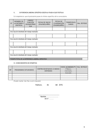 9
V. EXPERIENCIA LABORAL ESPECÍFICA SEGÚN LA PLAZA A QUE POSTULA
Es la experiencia que el postulante posee en el tema específico de la convocatoria.
N°
NOMBRE DE
LA ENTIDAD O
EMPRESA
CARGO/
FUNCIÓN
DESEMPEÑAD
O(A
FECHA DE INICIO
(DIA/MES/AÑO)
FECHA DE
CULMINACIÓN
(DIA/MES/AÑO)
TIEMPO EN EL
CARGO
Nro. DE FOLIO
Descripción detallada del trabajo realizado:
Descripción detallada del trabajo realizado:
Descripción detallada del trabajo realizado:
Descripción detallada del trabajo realizado:
TIEMPO TOTAL DE LA EXPERIENCIA LABORAL ESPECIFICA
VI. CONOCIMIENTOS DE OFIMÁTICA
Nº PROGRAMAS ESTUDIADOS
CENTRO DE ESTUDIOS O MEDIO
OBTENIDO
NIVEL ALCANZADO (*)
(*)Básico,
Intermedio,
Avanzado
Nro. DE FOLIO
(Puede insertar más filas si así lo requiere)
Huánuco, de del 2016.
________________________
Nombre…………………….
DNI N°…………
 