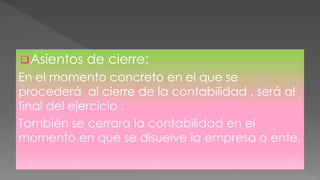 Asientos de cierre:
En el momento concreto en el que se
procederá al cierre de la contabilidad , será al
final del ejercicio .
También se cerrara la contabilidad en el
momento en que se disuelve la empresa o ente.
 