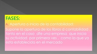 FASES:
A. Apertura o inicio de la contabilidad:
Supone la apertura de los libros d contabilidad ,
tanto en el caso dfe una empresa que inicia
su actividad por primera ves , como la que ya
esta establecida en el mercado
 