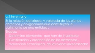 a.1 Inventario
Es la relación detallada y valorada de los bienes ,
derechos y obligaciones que constituyen el
patrimonio de una entidad .
Etapas:
- Determina elementos que han de inventarse .
- Clasificación y ordenación de los elementos .
- Valoración económica de los bienes inventariados
.
 