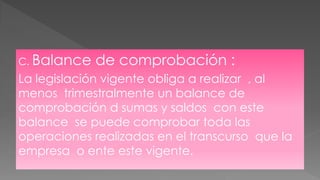 C. Balance de comprobación :
La legislación vigente obliga a realizar , al
menos trimestralmente un balance de
comprobación d sumas y saldos con este
balance se puede comprobar toda las
operaciones realizadas en el transcurso que la
empresa o ente este vigente.
 