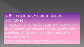 D. Estimaciones y correcciones
contables:
El objetivo d esta fase es ajustar la contabilidad
a la realidad , de manera que la información
contable refleje la imagen fiel y real de la
empresa o ente
( periodificacion ,amortización contable ).
 
