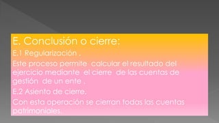 E. Conclusión o cierre:
E.1 Regularización .
Este proceso permite calcular el resultado del
ejercicio mediante el cierre de las cuentas de
gestión de un ente .
E.2 Asiento de cierre.
Con esta operación se cierran todas las cuentas
patrimoniales.
 
