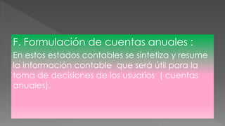 F. Formulación de cuentas anuales :
En estos estados contables se sintetiza y resume
la información contable que será útil para la
toma de decisiones de los usuarios ( cuentas
anuales).
 