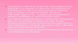  Una empresa comercial es aquella que vende existencias que
previamente ha adquirido, sin que exista una transformación
intermedia de las mismas. Su objeto principal de tráfico es,
pues, la compra-venta de mercaderías, siendo una
mercadería, según el PGC, “cualquier cosa adquirida por la
empresa y destinada a la venta sin transformación”.
 Una empresa industrial se dedica a la elaboración del producto
que, una vez terminado, se destina a la venta. En estas
empresas se produce una transformación de materias primas y
otros materiales en un producto apto para la venta, y ello tiene
lugar durante el proceso productivo.
 Una empresa de servicios se dedica a la prestación de servicios
a otras empresas o particulares.
 