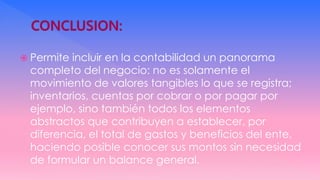  Permite incluir en la contabilidad un panorama
completo del negocio: no es solamente el
movimiento de valores tangibles lo que se registra;
inventarios, cuentas por cobrar o por pagar por
ejemplo, sino también todos los elementos
abstractos que contribuyen a establecer, por
diferencia, el total de gastos y beneficios del ente,
haciendo posible conocer sus montos sin necesidad
de formular un balance general.
 