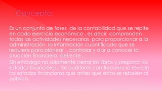Es un conjunto de fases de la contabilidad que se repite
en cada ejercicio económico , es decir comprenden
todas las actividades necesarias para proporcionar a la
administración la información cuantificada que se
requiere para planear , controlar y dar a conocer la
situación financiera del ente .
Sin embargo no solamente cerrar los libros y preparar los
estados financieros , los auditores con frecuencia revisan
los estados financieros que antes que estos se rebelen al
público.
 