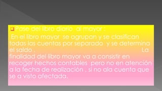  Pase del libro diario al mayor :
En el libro mayor se agrupan y se clasifican
todas las cuentas por separado y se determina
el saldo . La
finalidad del libro mayor va a consistir en
recoger hechos contables pero no en atención
a la fecha de realización , si no ala cuenta que
se a visto afectada.
 