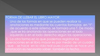 FORMA DE LLEBAR EL LIBRO MAYOR:
1. Una de las formas en que se pueden realizar la
anotaciones es mediante las cuentas llamadas en “t”
de acuerdo a este sistema, se formara una T. De modo
,que se ira anotando las operaciones en el lado
izquierdo o en el lado derecho según las operaciones.
2. La otra forma en la que podemos registrar las
operaciones en el libro mayor es por medio de un cuadro
, que , se hace en la vida real pues cuando se hace una
anotación es necesario saber también la fecha .
 