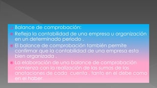  Balance de comprobación:
 Refleja la contabilidad de una empresa u organización
en un determinado periodo .
 El balance de comprobación también permite
confirmar que la contabilidad de una empresa esta
bien organizada .
 La elaboración de una balance de comprobación
comienza con la realización de las sumas de las
anotaciones de cada cuenta , tanto en el debe como
en el haber.
 