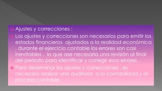  Ajustes y correcciones :
 Los ajustes y correcciones son necesarios para emitir los
estados financieros ajustados a la realidad económica
, durante el ejercicio contable los errores son casi
inevitables , lo que ase necesaria una revisión al final
del periodo para identificar y corregir esos errores .
 Para determinar los ajustes y correcciones , es
necesario realizar una auditoria a la contabilidad y al
proceso contable.
 