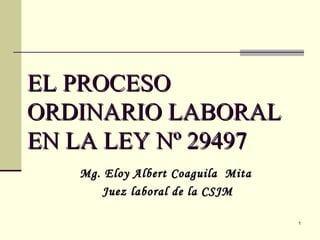 EL PROCESO ORDINARIO LABORAL EN LA LEY Nº 29497 Mg. Eloy Albert Coaguila  Mita  Juez laboral de la CSJM 