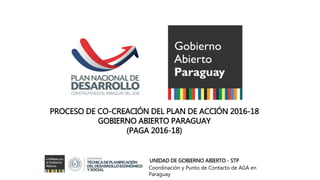 PROCESO DE CO-CREACIÓN DEL PLAN DE ACCIÓN 2016-18
GOBIERNO ABIERTO PARAGUAY
(PAGA 2016-18)
UNIDAD DE GOBIERNO ABIERTO - STP
Coordinación y Punto de Contacto de AGA en
Paraguay
 