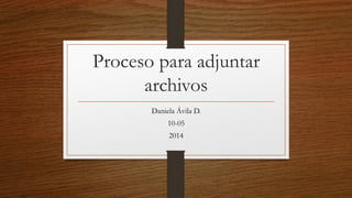 Proceso para adjuntar archivos 
Daniela Ávila D. 
10-05 
2014  