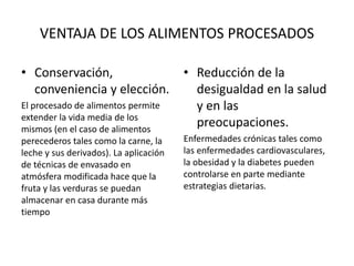 VENTAJA DE LOS ALIMENTOS PROCESADOS
• Conservación,
conveniencia y elección.
El procesado de alimentos permite
extender la vida media de los
mismos (en el caso de alimentos
perecederos tales como la carne, la
leche y sus derivados). La aplicación
de técnicas de envasado en
atmósfera modificada hace que la
fruta y las verduras se puedan
almacenar en casa durante más
tiempo
• Reducción de la
desigualdad en la salud
y en las
preocupaciones.
Enfermedades crónicas tales como
las enfermedades cardiovasculares,
la obesidad y la diabetes pueden
controlarse en parte mediante
estrategias dietarias.
 