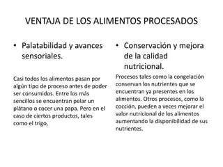 VENTAJA DE LOS ALIMENTOS PROCESADOS
• Palatabilidad y avances
sensoriales.
Casi todos los alimentos pasan por
algún tipo de proceso antes de poder
ser consumidos. Entre los más
sencillos se encuentran pelar un
plátano o cocer una papa. Pero en el
caso de ciertos productos, tales
como el trigo,
• Conservación y mejora
de la calidad
nutricional.
Procesos tales como la congelación
conservan los nutrientes que se
encuentran ya presentes en los
alimentos. Otros procesos, como la
cocción, pueden a veces mejorar el
valor nutricional de los alimentos
aumentando la disponibilidad de sus
nutrientes.
 