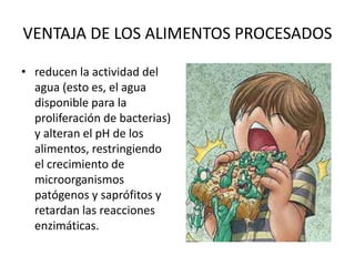 VENTAJA DE LOS ALIMENTOS PROCESADOS
• reducen la actividad del
agua (esto es, el agua
disponible para la
proliferación de bacterias)
y alteran el pH de los
alimentos, restringiendo
el crecimiento de
microorganismos
patógenos y saprófitos y
retardan las reacciones
enzimáticas.
 