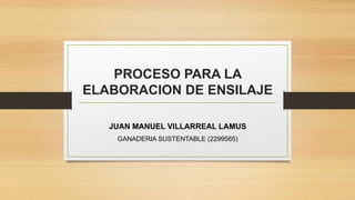 PROCESO PARA LA
ELABORACION DE ENSILAJE
JUAN MANUEL VILLARREAL LAMUS
GANADERIA SUSTENTABLE (2299565)
 
