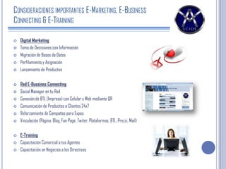 CONSIDERACIONES IMPORTANTES E-MARKETING, E-BUSINESS
CONNECTING & E-TRAINING
 Digital Marketing
 Toma de Decisiones con Información
 Migración de Bases de Datos
 Perfilamiento y Asignación
 Lanzamiento de Productos
 Red E-Bussines Connecting
 Social Manager en tu Red
 Conexión de BTL (Impreso) con Celular y Web mediante QR
 Comunicación de Productos a Clientes 24x7
 Reforzamiento de Campañas para Expos
 Vinculación (Página, Blog, Fan Page, Twiter, Plataformas, BTL, Prezzi, Mail)
 E-Training
 Capacitación Comercial a tus Agentes
 Capacitación en Negocios a los Directivos
 