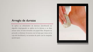 Arreglo de durezas
Se aplica un ablandador de durezas (duribland) un
algodón impregnado se aplica en la dureza y se deja
actuar unos 10 min envuelto con papel film. Después se
procede a eliminar el exceso con la hoja que viene en la
caja del duribland y se termina de pulir con la rasqueta
(podorape).
 