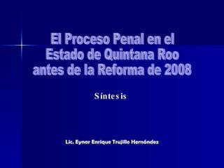 El Proceso Penal en el Estado de Quintana Roo antes de la Reforma de 2008 Síntesis Lic. Eynar Enrique Trujillo Hernández 
