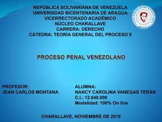 REPÚBLICA BOLIVARIANA DE VENEZUELA
UNIVERSIDAD BICENTENARIA DE ARAGUA
VICERRECTORADO ACADÉMICO
NÚCLEO CHARALLAVE
CARRERA: DERECHO
CÁTEDRA: TEORÍA GENERAL DEL PROCESO II
PROFESOR:
JEAN CARLOS MONTANA
ALUMNA:
NANCY CAROLINA VANEGAS TERÁN
C.I.: 12.640.000
Modalidad: 100% On line
CHARALLAVE, NOVIEMBRE DE 2019
 