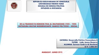 REPUBLICA BOLIVARIANA DE VENEZUELA
UNIVERSIDAD FERMIN TORO
ESCUELA DE CIENCIA POLITICA
ESTUDIOS A DISTANCIA
DE LA TRANSICIÓN DEMOCRÁTICA AL MILITARISMO (1945 – 1958)
DICTADURA MILITAR MODERNIZANTE: MARCO POLÍTICOS – SOCIAL.
CATEDRA: Desarrollo Político Venezolano II
TUTOR: Lcda. Jenny Guzmán
ALUMNA: Carmen Cedeño de Bonfanti
CI V- 3.888.507
MARACAY, JUNIO 2015
 