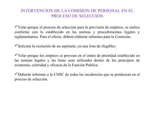 INTERVENCION DE LA COMISION DE PERSONAL EN EL
PROCESO DE SELECCIÓN
Velar porque el proceso de selección para la provisión de empleos, se realice
conforme con lo establecido en las normas y procedimientos legales y
reglamentarios. Para el efecto, deberá elaborar informes para la Comisión.
Solicitar la exclusión de un aspirante, en una lista de elegibles.
Velar porque los empleos se provean en el orden de prioridad establecido en
las normas legales y las listas sean utilizadas dentro de los principios de
economía, celeridad y eficacia de la Función Publica.
Deberán informar a la CNSC de todas las incidencias que se produzcan en el
proceso de selección.

 
