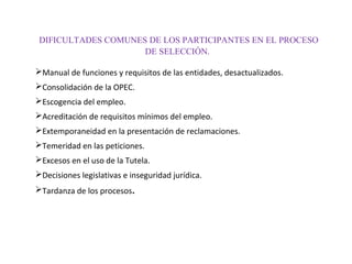 DIFICULTADES COMUNES DE LOS PARTICIPANTES EN EL PROCESO
DE SELECCIÓN.
Manual de funciones y requisitos de las entidades, desactualizados.
Consolidación de la OPEC.
Escogencia del empleo.
Acreditación de requisitos mínimos del empleo.
Extemporaneidad en la presentación de reclamaciones.
Temeridad en las peticiones.
Excesos en el uso de la Tutela.
Decisiones legislativas e inseguridad jurídica.
Tardanza de los procesos.

 