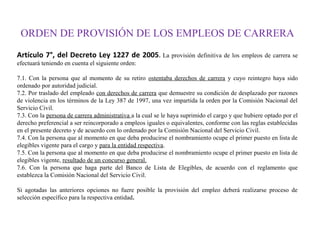 ORDEN DE PROVISIÓN DE LOS EMPLEOS DE CARRERA
Artículo 7°, del Decreto Ley 1227 de 2005. La provisión definitiva de los empleos de carrera se
efectuará teniendo en cuenta el siguiente orden:
7.1. Con la persona que al momento de su retiro ostentaba derechos de carrera y cuyo reintegro haya sido
ordenado por autoridad judicial.
7.2. Por traslado del empleado con derechos de carrera que demuestre su condición de desplazado por razones
de violencia en los términos de la Ley 387 de 1997, una vez impartida la orden por la Comisión Nacional del
Servicio Civil.
7.3. Con la persona de carrera administrativa a la cual se le haya suprimido el cargo y que hubiere optado por el
derecho preferencial a ser reincorporado a empleos iguales o equivalentes, conforme con las reglas establecidas
en el presente decreto y de acuerdo con lo ordenado por la Comisión Nacional del Servicio Civil.
7.4. Con la persona que al momento en que deba producirse el nombramiento ocupe el primer puesto en lista de
elegibles vigente para el cargo y para la entidad respectiva.
7.5. Con la persona que al momento en que deba producirse el nombramiento ocupe el primer puesto en lista de
elegibles vigente, resultado de un concurso general.
7.6. Con la persona que haga parte del Banco de Lista de Elegibles, de acuerdo con el reglamento que
establezca la Comisión Nacional del Servicio Civil.
Si agotadas las anteriores opciones no fuere posible la provisión del empleo deberá realizarse proceso de
selección específico para la respectiva entidad.

 