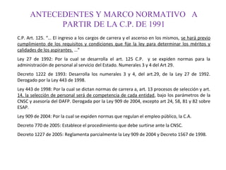 ANTECEDENTES Y MARCO NORMATIVO A
PARTIR DE LA C.P. DE 1991
C.P. Art. 125. “… El ingreso a los cargos de carrera y el ascenso en los mismos, se hará previo
cumplimiento de los requisitos y condiciones que fije la ley para determinar los méritos y
calidades de los aspirantes. …”
Ley 27 de 1992: Por la cual se desarrolla el art. 125 C.P. y se expiden normas para la
administración de personal al servicio del Estado. Numerales 3 y 4 del Art 29.
Decreto 1222 de 1993: Desarrolla los numerales 3 y 4, del art.29, de la Ley 27 de 1992.
Derogado por la Ley 443 de 1998.
Ley 443 de 1998: Por la cual se dictan normas de carrera a, art. 13 procesos de selección y art.
14, la selección de personal será de competencia de cada entidad, bajo los parámetros de la
CNSC y asesoría del DAFP. Derogada por la Ley 909 de 2004, excepto art 24, 58, 81 y 82 sobre
ESAP.
Ley 909 de 2004: Por la cual se expiden normas que regulan el empleo público, la C.A.
Decreto 770 de 2005: Establece el procedimiento que debe surtirse ante la CNSC.
Decreto 1227 de 2005: Reglamenta parcialmente la Ley 909 de 2004 y Decreto 1567 de 1998.

 
