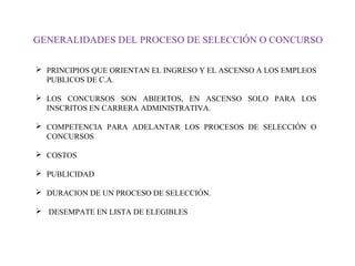 GENERALIDADES DEL PROCESO DE SELECCIÓN O CONCURSO
 PRINCIPIOS QUE ORIENTAN EL INGRESO Y EL ASCENSO A LOS EMPLEOS
PUBLICOS DE C.A.
 LOS CONCURSOS SON ABIERTOS, EN ASCENSO SOLO PARA LOS
INSCRITOS EN CARRERA ADMINISTRATIVA.
 COMPETENCIA PARA ADELANTAR LOS PROCESOS DE SELECCIÓN O
CONCURSOS
 COSTOS
 PUBLICIDAD
 DURACION DE UN PROCESO DE SELECCIÓN.
 DESEMPATE EN LISTA DE ELEGIBLES

 