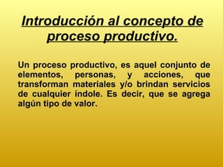 Introducción al concepto de proceso productivo. Un proceso productivo, es aquel conjunto de elementos, personas, y acciones, que transforman materiales y/o brindan servicios de cualquier índole. Es decir, que se agrega algún tipo de valor. 