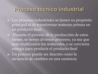    Los procesos industriales se tienen su propósito
    principal el de transformar materias primas en
    un producto final.
    Durante el proceso de la producción de estos
    bienes, se tienen diversos procesos, ya sea que
    sean reutilizados los materiales, o se convierta
    energía para producir el producto final
   Un proceso puede ser descrito como la
    secuencia de cambios en una sustancia
 