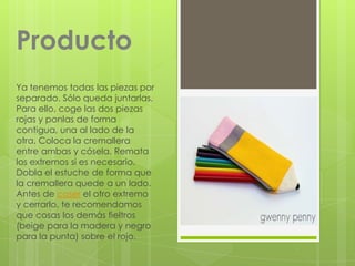 Producto
Ya tenemos todas las piezas por
separado. Sólo queda juntarlas.
Para ello, coge las dos piezas
rojas y ponlas de forma
contigua, una al lado de la
otra. Coloca la cremallera
entre ambas y cósela. Remata
los extremos si es necesario.
Dobla el estuche de forma que
la cremallera quede a un lado.
Antes de coser el otro extremo
y cerrarlo, te recomendamos
que cosas los demás fieltros
(beige para la madera y negro
para la punta) sobre el rojo.
 
