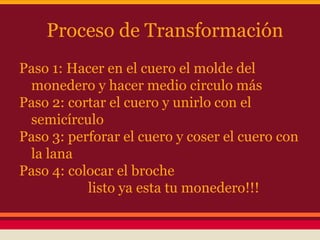 Proceso de Transformación
Paso 1: Hacer en el cuero el molde del
monedero y hacer medio circulo más
Paso 2: cortar el cuero y unirlo con el
semicírculo
Paso 3: perforar el cuero y coser el cuero con
la lana
Paso 4: colocar el broche
listo ya esta tu monedero!!!
 