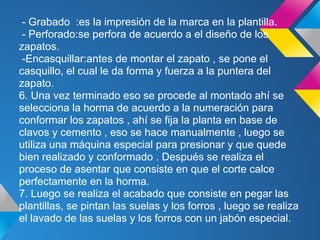 - Grabado :es la impresión de la marca en la plantilla.
- Perforado:se perfora de acuerdo a el diseño de los
zapatos.
-Encasquillar:antes de montar el zapato , se pone el
casquillo, el cual le da forma y fuerza a la puntera del
zapato.
6. Una vez terminado eso se procede al montado ahí se
selecciona la horma de acuerdo a la numeración para
conformar los zapatos , ahí se fija la planta en base de
clavos y cemento , eso se hace manualmente , luego se
utiliza una máquina especial para presionar y que quede
bien realizado y conformado . Después se realiza el
proceso de asentar que consiste en que el corte calce
perfectamente en la horma.
7. Luego se realiza el acabado que consiste en pegar las
plantillas, se pintan las suelas y los forros , luego se realiza
el lavado de las suelas y los forros con un jabón especial.
 