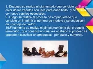 8. Después se realiza el pigmentado que consiste en fijar el
color de los zapatos con laca para darle brillo , y se realiza
con unos cepillos especiales.
9. Luego se realiza el proceso de empaquetado que
consiste en imprimir el número de modelo y se envuelven
en una caja de cartón.
10.Finalmente se realiza el almacenamiento del producto
terminado , que consiste en una vez acabado el proceso se
procede a clasificar en anaqueles , por estilo y números.
 