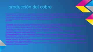 producción del cobre 
El cobre aparece vinculado en su mayor parte a minerales sulfurados, aunque también se lo encuentra asociado a minerales 
oxidados. Estos dos tipos de mineral requieren de procesos productivos diferentes, pero en ambos casos el punto de partida es el 
mismo: la extracción del material desde la mina a tajo (rajo) abierto o subterránea que, en forma de roca, es transportado en 
camiones a la planta de chancado, para continuar allí el proceso productivo 
del cobre. 
- Chancado: etapa en la cual grandes máquinas reducen las rocas a un tamaño uniforme de no más de 1,2 cm 
- Molienda: grandes molinos continúan reduciendo el material, hasta llegar a unos 0,18 mm, con el que se forma una pulpa con 
agua y reactivos que es llevada a flotación, en donde se obtiene concentrado de cobre. 
Fundición: para separar del concentrado de cobre otros minerales (fierro, azufre y sílice) 
- Lixiviación: es un proceso hidrometalúrgico, que permite obtener el cobre de los minerales oxidados que lo contienen, 
aplicando una mezcla de ácido sulfúrico y agua. 
- Electrorrefinación: los ánodos provenientes de la fundición se llevan a celdas electrolíticas para su refinación. 
Electroobtención: consiste en una electrólisis mediante la cual se recupera el cobre de la solución proveniente de la lixiviación, 
obteniéndose cátodos de alta pureza. 
Cátodos: obtenidos del proceso de electrorrefinación y de electroobtención, son sometidos a procesos de revisión de calidad y 
luego seleccionados, pesados y apilados. 
- Despacho y transporte: los cátodos son despachados en trenes o camiones hacia los puertos de embarque y desde ahí, a los 
principales mercados compradores. 
 