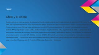 CHILE 
Chile y el cobre 
Nuestro país es el mayor productor de cobre en el mundo y este metal es su principal producto de exportación. De hecho, en el 
2004, las exportaciones de este metal representaron el 45% del total de la industria exportadora chilena, que equivale al 60% del 
Producto Interno Bruto (PIB) del país, calculado en unos 90.000 millones de dólares. El principal mercado es el continente 
asiático (47%), seguido por Europa (35%), Norteamérica (11 %) y Sudamérica (7%), según datos de 2003. La producción de la 
gran minería del cobre se encuentra compartida entre empresas privadas y del Estado (Codelco). Las divisiones de esta última 
empresa produjeron cerca del 32% del total nacional del 2004. El restante porcentaje corresponde a las minas pertenecientes a 
capitales privados. La producción anual de cobre se sustenta en la extracción que se realiza en las distintas minas de nuestro 
país, entre ellas: Chuquicamata, El Teniente, El Salvador, Escondida y Collahuasi. 

