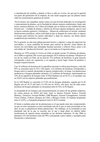 a reproducción de semillas y plantas se lleva a cabo en viveros, los que por lo general
son parte del patrimonio de la empresa, de este modo aseguran que sus plantas tienen
todas las características genéticas de interés.
Por lo mismo, las compañías suelen contar con una división dedicada a la investigación
y mejoramiento de plantas, con la finalidad de obtener mejores rendimientos, fustes más
rectos, menores defectos, etc.2 Otras actividades que se realiza en este eslabón del rubro
forestal son: - Cuidado de plantas y árboles de diversos agentes patógenos, para lo cual
se hacen controles químicos y biológicos. - Mejora de condiciones en terreno, mediante
fertilizaciones periódicas, raleos (actividad en que se después de ciertos años se ingresa
al bosque para eliminar los peores individuos y dejar los mejores, así tienen menos
competencia por nutrientes y luz) y podas.
Por lo general, en esta área trabaja personal técnico o superior a cargo de supervisar las
actividades, y varias cuadrillas de terreno para realizar lo descrito. Estas labores de
terreno son actividades que demandan bastante personal y esfuerzo físico, junto a las
actividades de “producción forestal”, que se revisarán en el siguiente punto.
Mientras en 1970 existían 4 viveros en Chile en donde crecían 19 millones de plantas,
en el 2006 se registran 296 viveros que manejan 287,6 millones de plantas.3 Respecto al
uso de los suelos en Chile, de un total de 75,6 millones de hectáreas, la gran mayoría
corresponde a áreas sin vegetación, y en segundo y tercer lugar vienen las praderas y
bosques respectivamente.
Casi 16 millones de hectáreas de la superficie nacional se utiliza para bosques y más del
85% se concentra entre la VII y XII región. 13,6 millones de hectáreas corresponden a
bosque nativo o natural, destacando la especie siempreverde y la lenga. Las plantaciones
productivas o bosques plantados alcanzan a 2,2 millones de hectáreas, representando un
14% de la superficie de bosques total. El Pino Radiata con un 65,3% y el eucalipto con
un 26,6% son las especies plantadas que predominan.
En la VIII Región se concentra el 37,8% de los bosques plantados, seguida por la IX
Región con un 19,1% del total y la VII con un 18,6%, vale decir, tres de cada cuatro
hectáreas de bosques plantados se encuentran entre la VII y la IX Región.
La propiedad de los bosques está mayoritariamente en manos de las grandes empresas,
las cuales poseen un 64,8% del total. Aquí se destaca Forestal Arauco, Forestal
Mininco, Terranova, Forestal BíoBío, CBB Bosques, Forestal Tornagaleones, Forestal
Tierra Chilena, Volterra, Bosques de Chile y Bosques Cautín. El mediano propietario
tiene el 14,9%, y el pequeño propietario tiene el 20,3% restante.
El futuro a mediano plazo de las plantaciones es el que puede estar más comprometido,
ya que en estos momentos se está cosechando más de lo que se tenía proyectado en los
años en que se planificaron dichas plantaciones. Sin embargo, en la actualidad se está
plantando más de lo que se cosecha, por lo que a largo plazo no debería haber
insuficiencia de materia prima inmediata en las distintas industrias. El año 2006 se
plantaron 122 mil hectáreas (más del 90% corresponde a pino radiata y eucalipto) para
forestación y reforestación
 