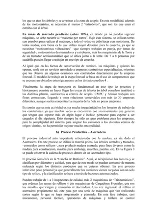 los que se atan los árboles y se arrastran a la zona de acopio. En esta modalidad, además
de los motoserristas, se necesitan al menos 2 “estroberos”, que son los que unen el
estrobo con el árbol.
En zonas de marcada pendiente (sobre 30%), en donde ya no pueden ingresar
máquinas, se debe recurrir al “madereo por torres”. Bajo este sistema, se utilizan torres
con estrobos para realizar el madereo, y todo el volteo se debe hacer con motosierra. De
todos modos, esta faena es la que utiliza mayor dotación para la cosecha, ya que se
necesitan “motoserristas volteadores” –que siempre trabajan en pareja, por temas de
seguridad–, motoserristas desrramadores y estroberos, más los maquinistas de la Torre y
de un trozador semiautomático que se ubica junto a la torre. De 7 a 8 personas por
cuadrilla pueden llegar a trabajar en este tipo de cosecha.
Al igual que en las faenas de construcción de caminos, las máquinas y quienes las
operan, suele ser un servicio arrendado a empresas contratistas especializadas, mientras
que los obreros en algunas ocasiones son contratados directamente por la empresa
forestal. El modelo de trabajo en la etapa forestal se basa en el uso de campamentos que
se encuentran ubicados estratégicamente en los distintos predios 4 .
Finalmente, la etapa de transporte es fundamental en este tipo de procesos y
básicamente consiste en hacer llegar las trozas de árboles (o árbol completo también) a
las distintas plantas, aserraderos o centros de acopio. CMPC y Arauco trabajan con
flotas contratistas, llegando a tener relaciones comerciales con más de 30 empresas
diferentes, aunque suelen concentrar la mayoría de la flota en pocas empresas.
Es común que en esta actividad exista mucha irregularidad en los horarios de trabajo de
los conductores, ya que muchas veces se encuentran con inconvenientes que generan
que tengan que esperar más en algún lugar e incluso pernoctar para esperar a ser
cargados al día siguiente. Esto siempre ha sido un gran problema para las empresas,
pero la complejidad del sistema para asignar los camiones a los distintos centros de
origen–destino, no ha permitido mejorar mucho esta realidad.
b) Proceso Productivo – Aserradero
El proceso industrial más importante relacionado con la madera, es sin duda el
Aserradero. En este proceso se utiliza la materia prima, los árboles cortados y trozados,
–conocidos como rollizos–, para producir madera aserrada, para fines diversos como la
madera para construcción, madera para embalaje, muebles, puertas, etc. En la Figura 3
se puede observar la cadena de procesos dentro de un Aserradero tipo.
El proceso comienza en la “Cancha de Rollizos”. Aquí, se recepcionan los rollizos y se
clasifican por diámetro y calidad, para que de este modo se puedan consumir de manera
ordenada según los distintos productos que se quieran obtener. En este proceso
interviene poco personal ya que generalmente los camiones vienen cargados con un solo
tipo de rollizo, y la clasificación se hace a través de buzones automatizados.
Pueden trabajar de 1 a 3 inspectores de calidad, más 2 maquinistas de “Trineumáticos”,
que ordenan las rumas de rollizos y dos maquinistas de Cargadores Frontales, que son
los móviles que cargan y alimentan al Aserradero. Una vez ingresado el rollizo al
aserradero propiamente tal, este pasa por una serie de máquinas que van realizando
cortes según lo que se haya programado y planeado. En esta fase trabajan, casi
únicamente, personal técnico, operadores de máquinas y tablero de control
 